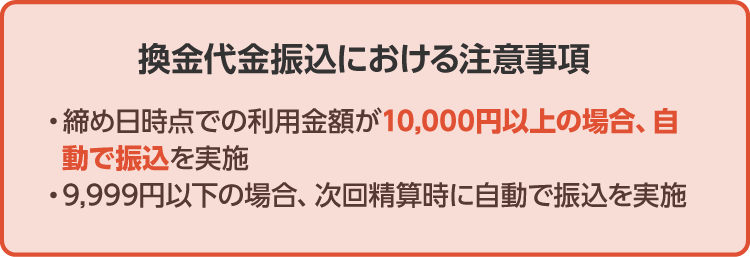 《換金代金振込における注意事項》・締め日時点での利用金額が10,000円以上の場合、自動で振込を実施・9,999円以下の場合、次回精算時に自動で振込を実施